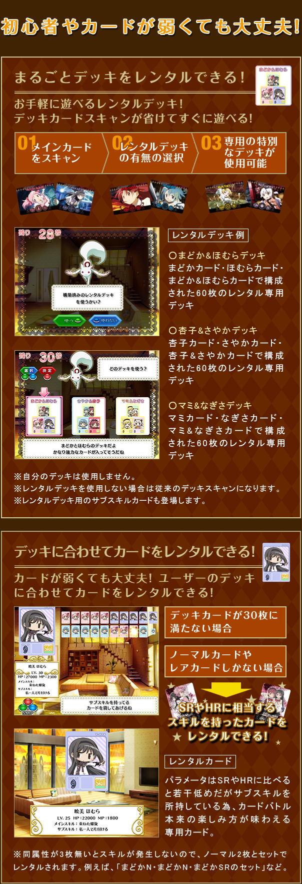 初心者やカードが弱くても大丈夫！　まるごとデッキをレンタルできる！ お手軽に遊べるレンタルデッキ！デッキカードスキャンが省けてすぐに遊べる！　01メインカードをスキャン　02レンタルデッキの有無の選択　03専用の特別なデッキが使用可能　レンタルデッキ例　○まどか＆ほむらデッキ まどかカード・ほむらカード・まどか＆ほむらカードで構成された60枚のレンタル専用デッキ　○杏＆さやかデッキ 杏カード・さやかカード・杏＆さやかカードで構成された60枚のレンタル専用デッキ　○マミ＆なぎさデッキ マミカード・なぎさカード・マミ＆なぎさカードで構成された60枚のレンタル専用デッキ　※自分のデッキは使用しません。※レンタルデッキを使用しない場合は従来のデッキスキャンになります。※レンタルデッキ用のサブスキルカードも登場します。　カードが弱くても大丈夫！ユーザーのデッキに合わせてカードをレンタルできる！　デッキカードが30枚に満たない場合　ノーマルカードやレアカードしかない場合→SRやHRに相当するスキルを持ったカードをレンタルできる！　レアカード パラメータはSRやHRにデッキに比べると若干低めだがサブスキルを所持している為、カードバトル本来の楽しみ方が味わえる専用カード。※同属性が3枚無いとスキルが発生しないので、ノーマル2枚とセットでレンタルされます。例えば「まどかN・まどかN・まどかSRのセット」など。