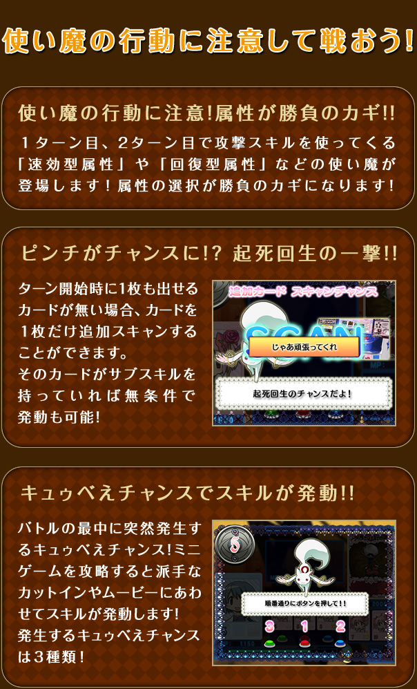 使い魔の行動に注意！属性が勝負のカギ!!　1ターン目、2ターン目で攻撃スキルを使ってくる「速攻型属性」や「回復型属性」などの使い魔が登場します!属性の選択が勝負のカギになります!　ピンチがチャンスに!?起死回生の一撃!! ターン開始時に1枚も出せるカードが無い場合、カードを1枚だけ追加スキャンすることができます。そのカードがサブスキルを持っていれば無条件で発動も可能!